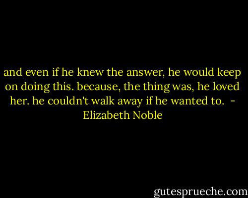 and even if he knew the answer, he would keep on doing this. because, the thing was, he loved her. he couldn't walk away if he wanted to.  - Elizabeth Noble