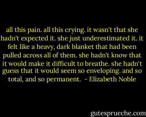 all this pain. all this crying. it wasn't that she hadn't expected it. she just underestimated it. it felt like a heavy, dark blanket that had been pulled across all of them. she hadn't know that it would make it difficult to breathe. she hadn't guess that it would seem so enveloping. and so total, and so permanent.  - Elizabeth Noble