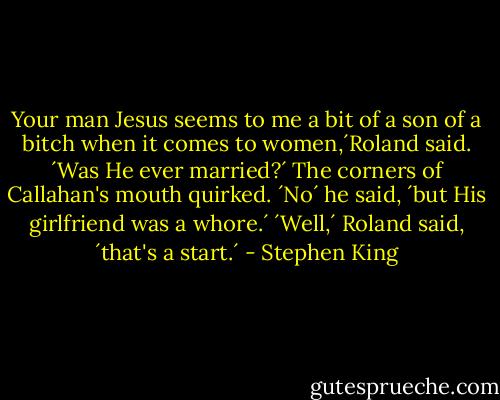Your man Jesus seems to me a bit of a son of a bitch when it comes to women,´Roland said. ´Was He ever married?´<br />The corners of Callahan's mouth quirked. ´No´ he said, ´but His girlfriend was a whore.´<br />´Well,´ Roland said, ´that's a start.´ - Stephen King