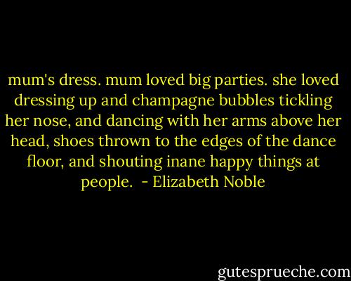 mum's dress. mum loved big parties. she loved dressing up and champagne bubbles tickling her nose, and dancing with her arms above her head, shoes thrown to the edges of the dance floor, and shouting inane happy things at people.  - Elizabeth Noble