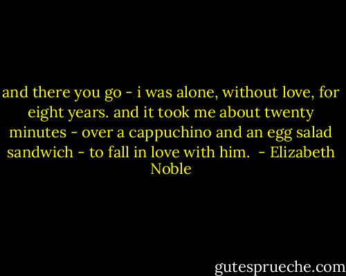 and there you go - i was alone, without love, for eight years. and it took me about twenty minutes - over a cappuchino and an egg salad sandwich - to fall in love with him.  - Elizabeth Noble