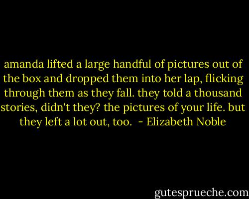 amanda lifted a large handful of pictures out of the box and dropped them into her lap, flicking through them as they fall. they told a thousand stories, didn't they? the pictures of your life. but they left a lot out, too.  - Elizabeth Noble