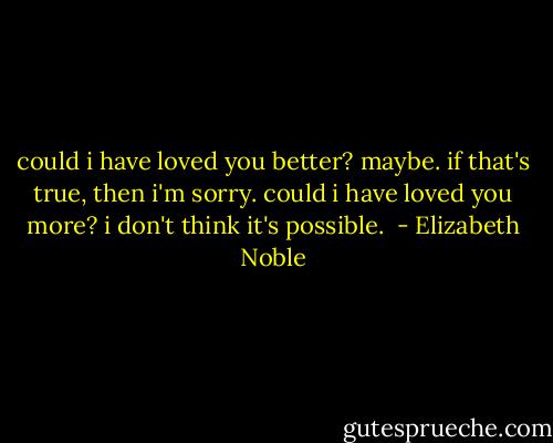 could i have loved you better? maybe. if that's true, then i'm sorry. could i have loved you more? i don't think it's possible.  - Elizabeth Noble