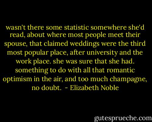 wasn't there some statistic somewhere she'd read, about where most people meet their spouse, that claimed weddings were the third most popular place, after university and the work place. she was sure that she had. something to do with all that romantic optimism in the air, and too much champagne, no doubt.  - Elizabeth Noble