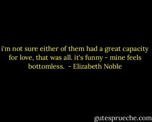 i'm not sure either of them had a great capacity for love, that was all. it's funny - mine feels bottomless.  - Elizabeth Noble