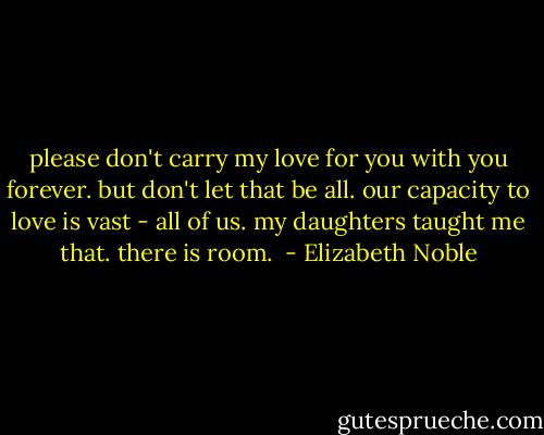please don't carry my love for you with you forever. but don't let that be all. our capacity to love is vast - all of us. my daughters taught me that. there is room.  - Elizabeth Noble