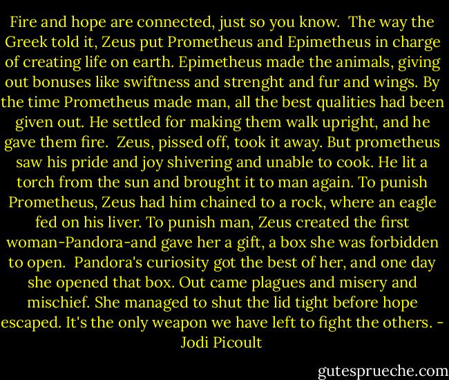 Fire and hope are connected, just so you know. <br />The way the Greek told it, Zeus put Prometheus and Epimetheus in charge of creating life on earth. Epimetheus made the animals, giving out bonuses like swiftness and strenght and fur and wings.<br />By the time Prometheus made man, all the best qualities had been given out. He settled for making them walk upright, and he gave them fire.<br /><br />Zeus, pissed off, took it away. But prometheus saw his pride and joy shivering and unable to cook. He lit a torch from the sun and brought it to man again.<br />To punish Prometheus, Zeus had him chained to a rock, where an eagle fed on his liver. To punish man, Zeus created the first woman-Pandora-and gave her a gift, a box she was forbidden to open.<br /><br />Pandora's curiosity got the best of her, and one day she opened that box. Out came plagues and misery and mischief. She managed to shut the lid tight before hope escaped.<br />It's the only weapon we have left to fight the others. - Jodi Picoult