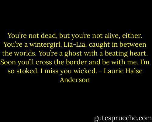 You’re not dead, but you’re not alive, either. You’re a wintergirl, Lia-Lia, caught in between the worlds. You’re a ghost with a beating heart. Soon you’ll cross the border and be with me. I’m so stoked. I miss you wicked. - Laurie Halse Anderson