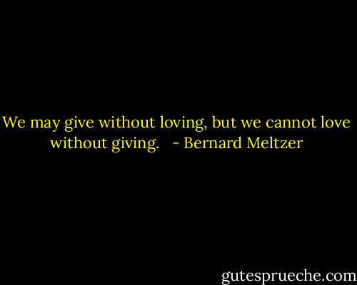 We may give without loving, but we cannot love without giving.<br /><br /> - Bernard Meltzer