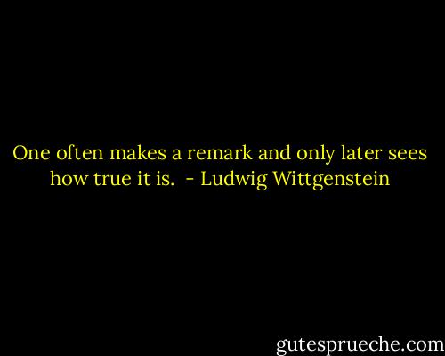 One often makes a remark and only later sees how true it is.  - Ludwig Wittgenstein