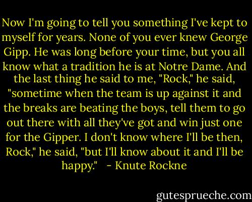 Now I'm going to tell you something I've kept to myself for years. None of you ever knew George Gipp. He was long before your time, but you all know what a tradition he is at Notre Dame. And the last thing he said to me, "Rock," he said, "sometime when the team is up against it and the breaks are beating the boys, tell them to go out there with all they've got and win just one for the Gipper. I don't know where I'll be then, Rock," he said, "but I'll know about it and I'll be happy." <br /> - Knute Rockne