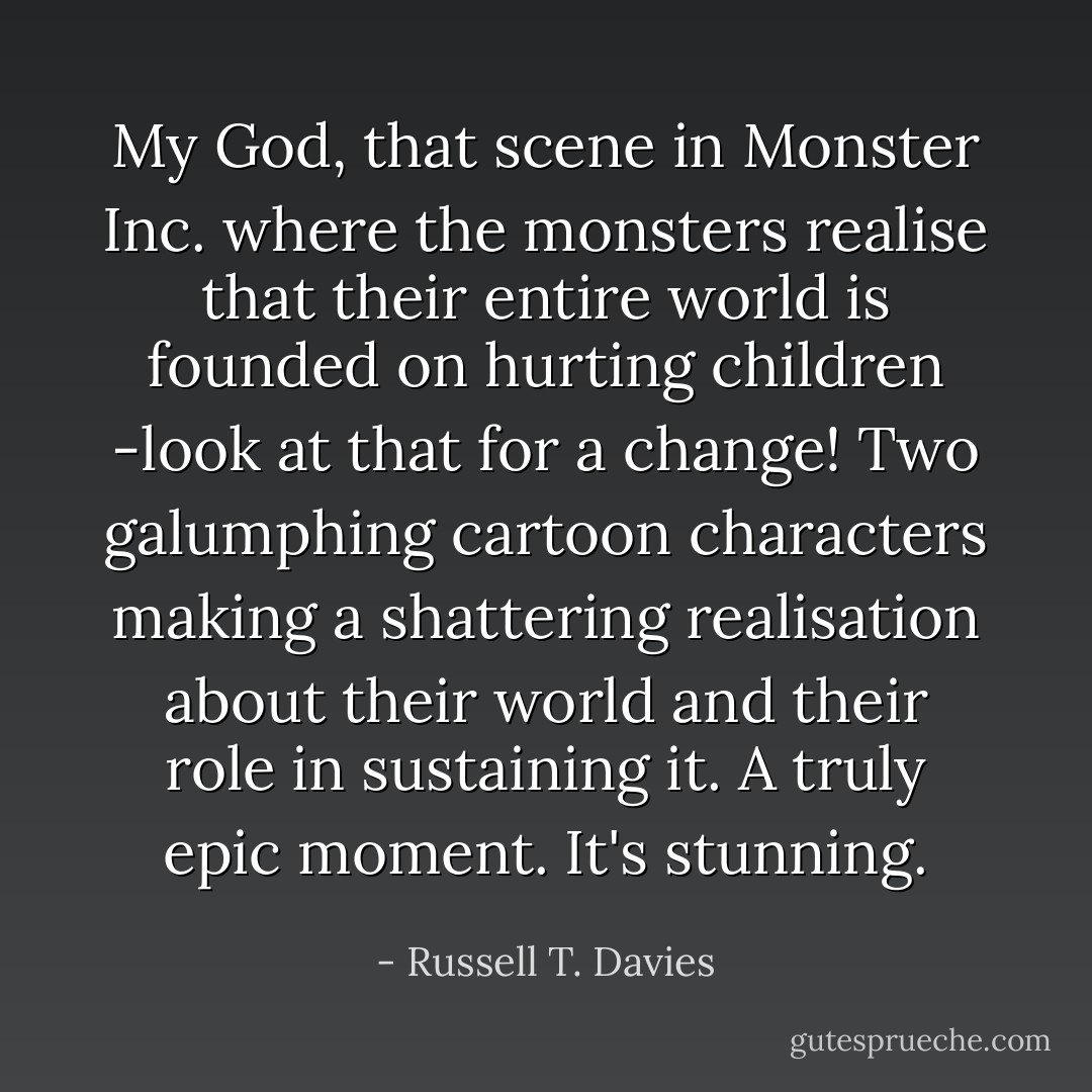 My God, that scene in Monster Inc. where the monsters realise that their entire world is founded on hurting children -look at that for a change! Two galumphing cartoon characters making a shattering realisation about their world and their role in sustaining it. A truly epic moment. It's stunning. - Russell T. Davies