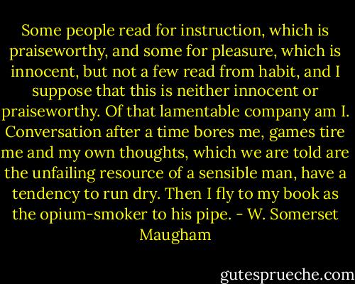 Some people read for instruction, which is praiseworthy, and some for pleasure, which is innocent, but not a few read from habit, and I suppose that this is neither innocent or praiseworthy. Of that lamentable company am I. Conversation after a time bores me, games tire me and my own thoughts, which we are told are the unfailing resource of a sensible man, have a tendency to run dry. Then I fly to my book as the opium-smoker to his pipe. - W. Somerset Maugham