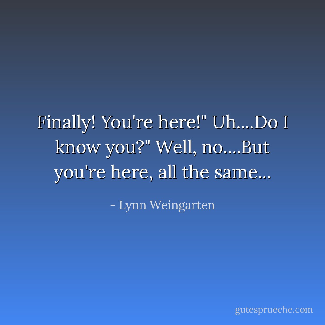 Finally! You're here!"<br />Uh....Do I know you?"<br />Well, no....But you're here, all the same... - Lynn Weingarten