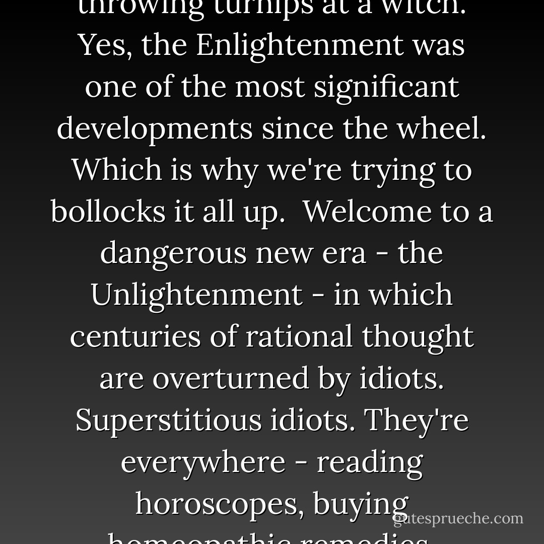 In the 18th century, a revolution in thought, known as the Enlightenment, dragged us away from the superstition and brutality of the Middle Ages toward a modern age of science, reason and democracy. It changed everything. If it wasn't for the Enlightenment, you wouldn't be reading this right now. You'd be standing in a smock throwing turnips at a witch. Yes, the Enlightenment was one of the most significant developments since the wheel. Which is why we're trying to bollocks it all up.<br /><br />Welcome to a dangerous new era - the Unlightenment - in which centuries of rational thought are overturned by idiots. Superstitious idiots. They're everywhere - reading horoscopes, buying homeopathic remedies, consulting psychics, babbling about "chakras" and "healing energies", praying to imaginary gods, and rejecting science in favour of soft-headed bunkum. But instead of slapping these people round the face till they behave like adults, we encourage them. We've got to respect their beliefs, apparently. - Charlie Brooker