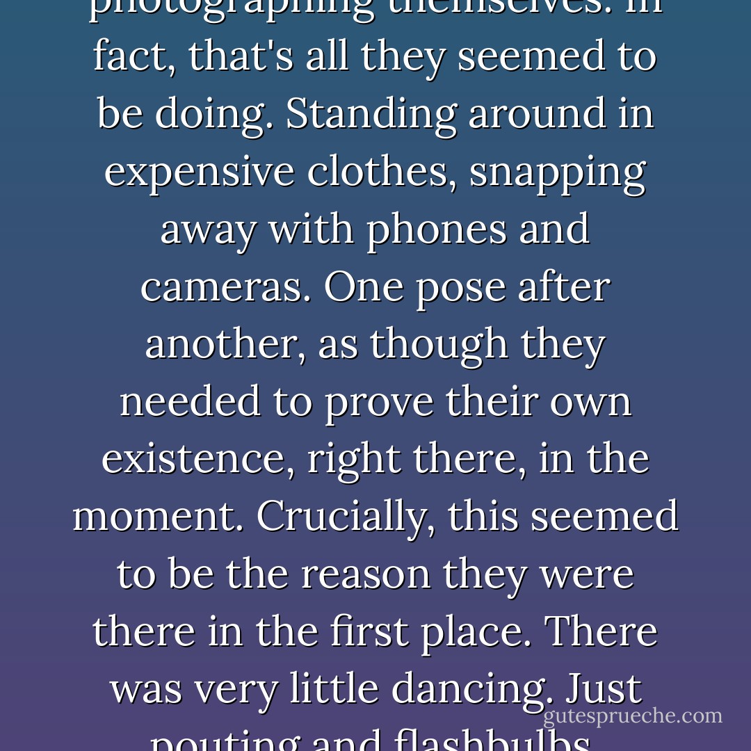 On clubbers: They were all photographing themselves. In fact, that's all they seemed to be doing. Standing around in expensive clothes, snapping away with phones and cameras. One pose after another, as though they needed to prove their own existence, right there, in the moment. Crucially, this seemed to be the reason they were there in the first place. There was very little dancing. Just pouting and flashbulbs. - Charlie Brooker