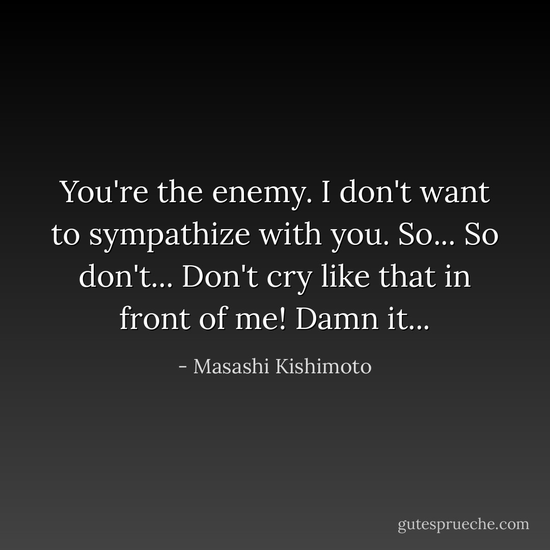 You're the enemy. I don't want to sympathize with you. So... So don't... Don't cry like that in front of me! Damn it... - Masashi Kishimoto
