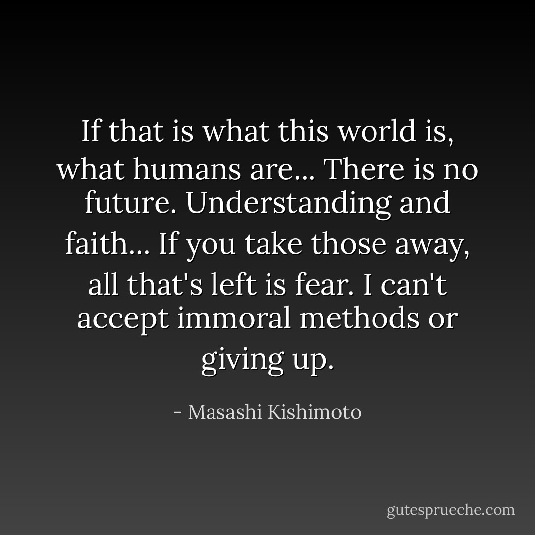 If that is what this world is, what humans are... There is no future. Understanding and faith... If you take those away, all that's left is fear. I can't accept immoral methods or giving up. - Masashi Kishimoto