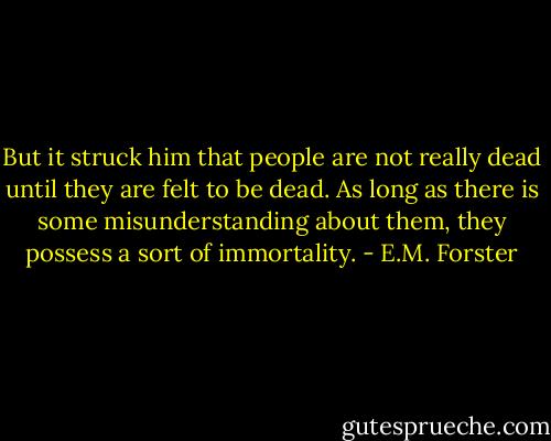 But it struck him that people are not really dead until they are felt to be dead. As long as there is some misunderstanding about them, they possess a sort of immortality. - E.M. Forster