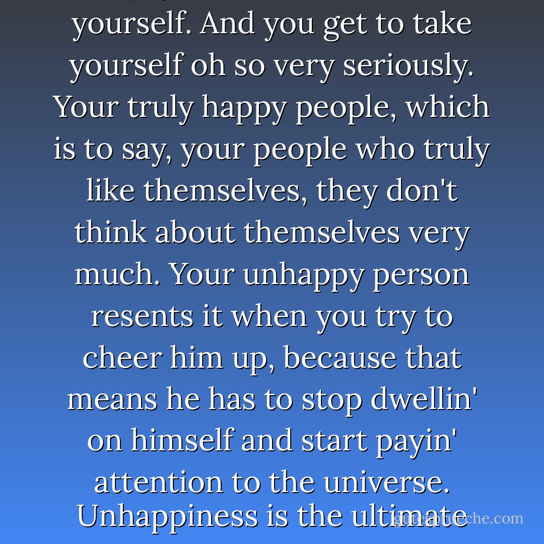 When you're unhappy, you get to pay a lot of attention to yourself. And you get to take yourself oh so very seriously. Your truly happy people, which is to say, your people who truly like themselves, they don't think about themselves very much. Your unhappy person resents it when you try to cheer him up, because that means he has to stop dwellin' on himself and start payin' attention to the universe. Unhappiness is the ultimate form of self-indulgence. - Tom Robbins