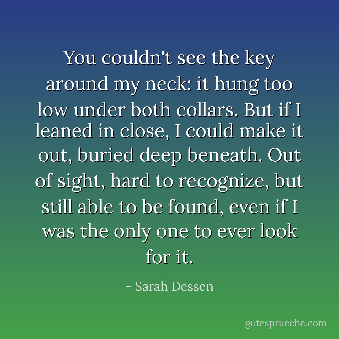 You couldn't see the key around my neck: it hung too low under both collars. But if I leaned in close, I could make it out, buried deep beneath. Out of sight, hard to recognize, but still able to be found, even if I was the only one to ever look for it. - Sarah Dessen