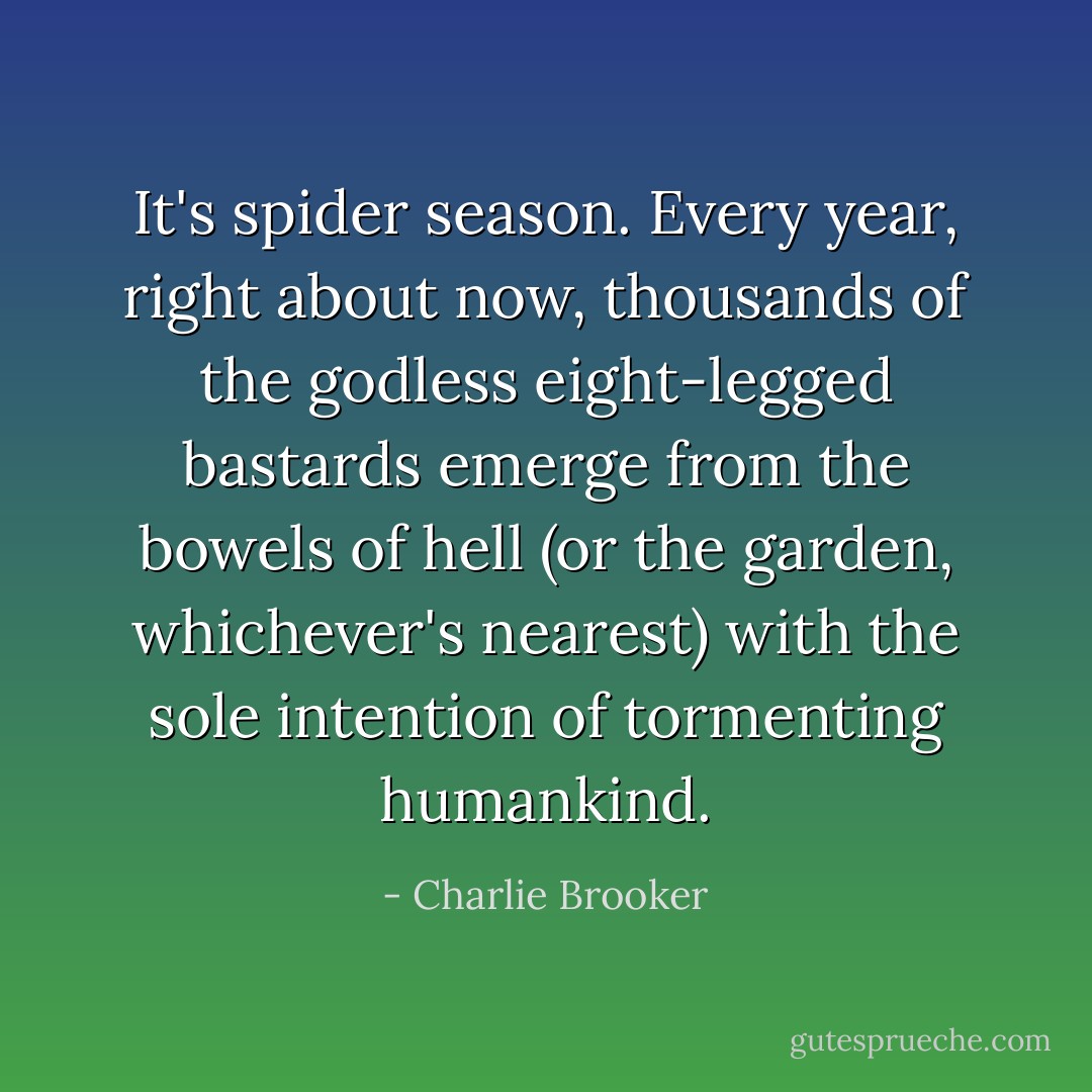 It's spider season. Every year, right about now, thousands of the godless eight-legged bastards emerge from the bowels of hell (or the garden, whichever's nearest) with the sole intention of tormenting humankind. - Charlie Brooker
