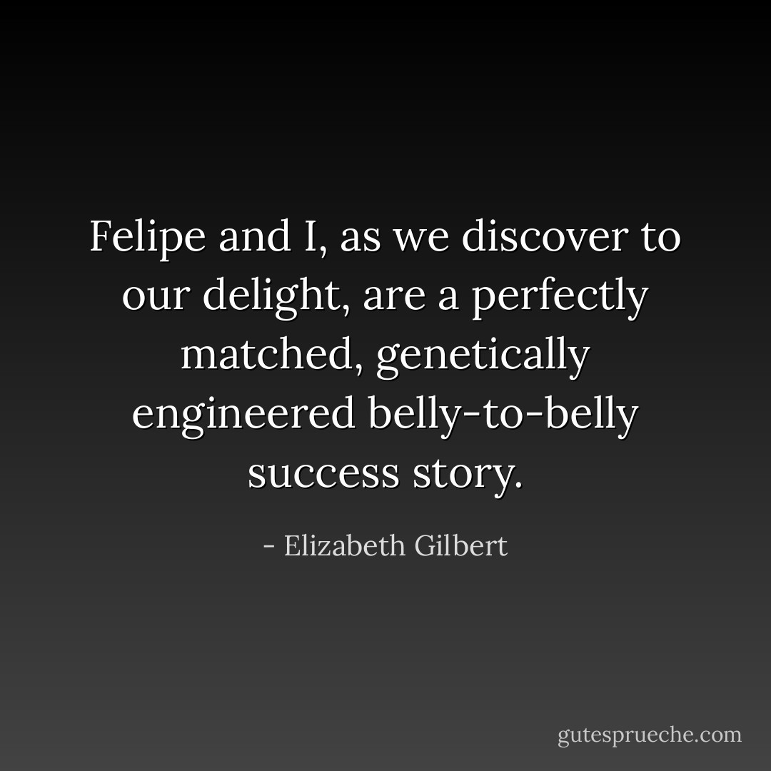 Felipe and I, as we discover to our delight, are a perfectly matched, genetically engineered belly-to-belly success story. - Elizabeth Gilbert