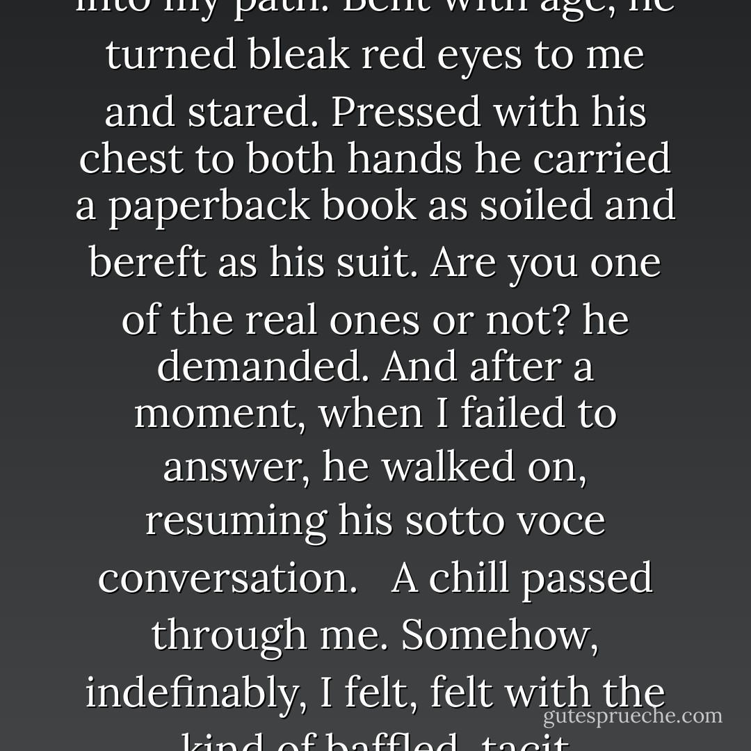 I was coming up on a cross street when a man wearing a filthy suit stepped out from around the corner of the building ahead and directly into my path. Bent with age, he turned bleak red eyes to me and stared. Pressed with his chest to both hands he carried a paperback book as soiled and bereft as his suit. Are you one of the real ones or not? he demanded. And after a moment, when I failed to answer, he walked on, resuming his sotto voce conversation. <br /><br />A chill passed through me. Somehow, indefinably, I felt, felt with the kind of baffled, tacit understanding that we have in dreams , that I had just glimpsed one possible future self.  - James Sallis