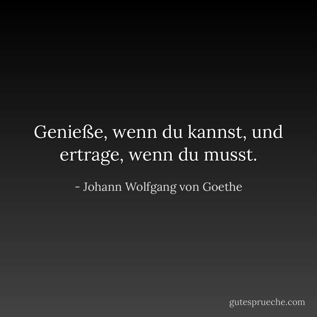 Genieße, wenn du kannst, und ertrage, wenn du musst. - Johann Wolfgang von Goethe<