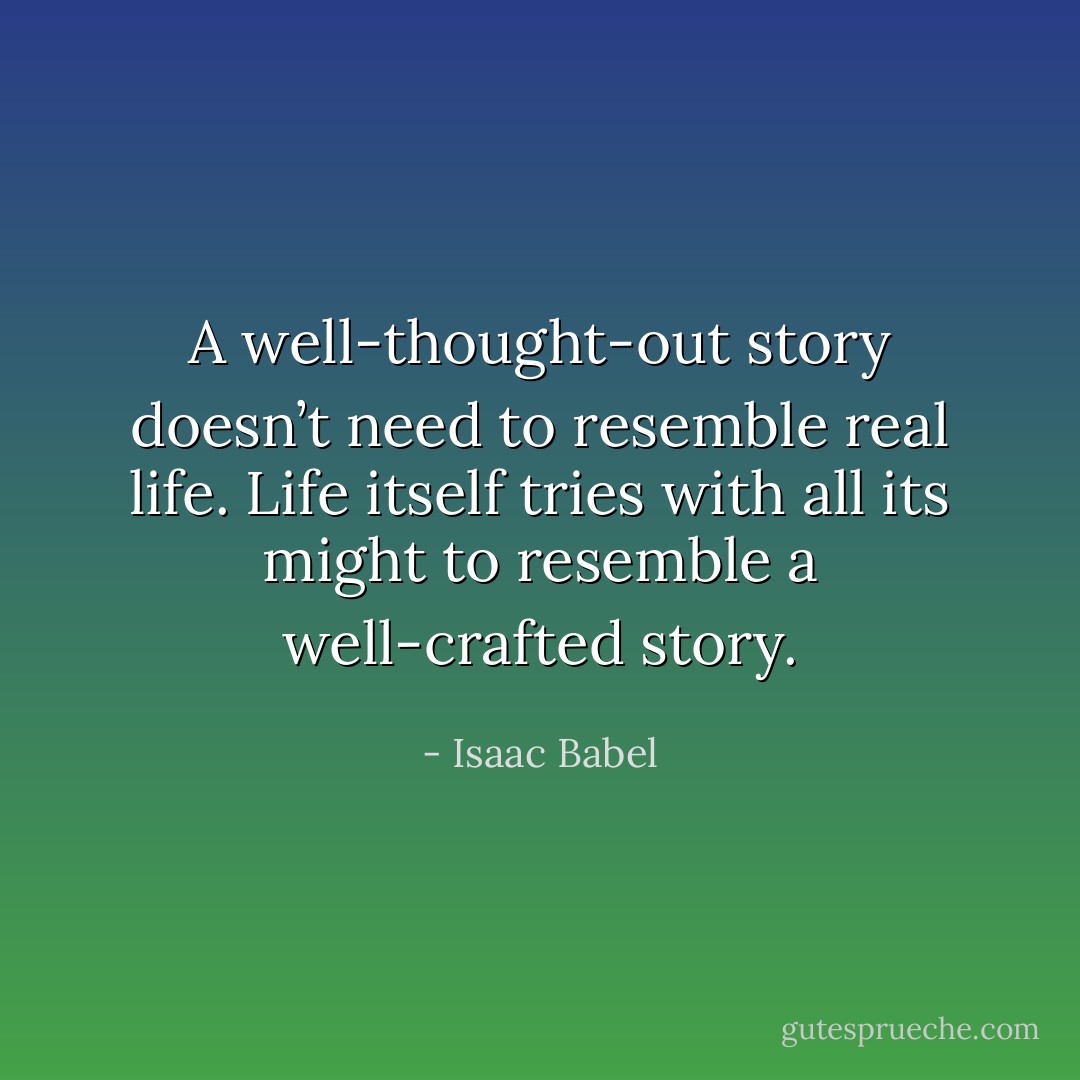 A well-thought-out story doesn’t need to resemble real life. Life itself tries with all its might to resemble a well-crafted story. - Isaac Babel