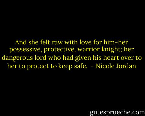 And she felt raw with love for him-her possessive, protective, warrior knight; her dangerous lord who had given his heart over to her to protect to keep safe.  - Nicole Jordan