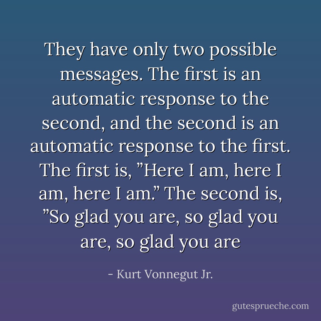 They have only two possible messages. The first is an automatic response to the second, and the second is an automatic response to the first.<br />The first is, ”Here I am, here I am, here I am.”<br />The second is, ”So glad you are, so glad you are, so glad you are - Kurt Vonnegut Jr.