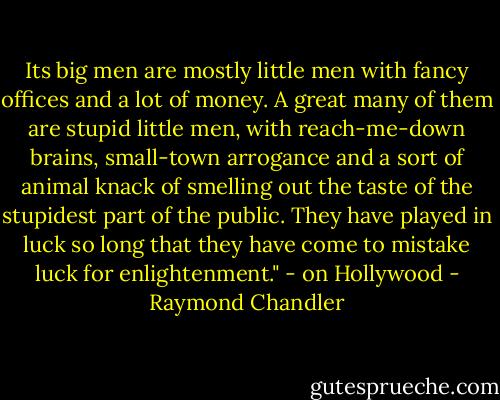 Its big men are mostly little men with fancy offices and a lot of money. A great many of them are stupid little men, with reach-me-down brains, small-town arrogance and a sort of animal knack of smelling out the taste of the stupidest part of the public. They have played in luck so long that they have come to mistake luck for enlightenment." - on Hollywood - Raymond Chandler