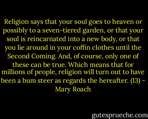 Religion says that your soul goes to heaven or possibly to a seven-tiered garden, or that your soul is reincarnated into a new body, or that you lie around in your coffin clothes until the Second Coming. And, of course, only one of these can be true. Which means that for millions of people, religion will turn out to have been a bum steer as regards the hereafter. (13) - Mary Roach