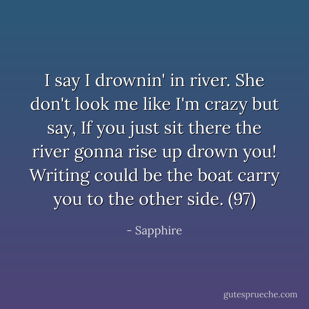 I say I drownin' in river. She don't look me like I'm crazy but say, If you just sit there the river gonna rise up drown you! Writing could be the boat carry you to the other side. (97) - Sapphire