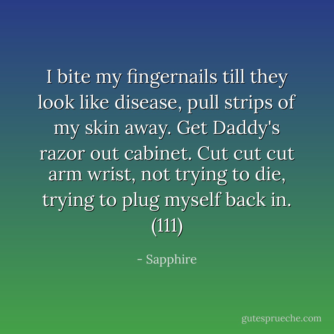 I bite my fingernails till they look like disease, pull strips of my skin away. Get Daddy's razor out cabinet. Cut cut cut arm wrist, not trying to die, trying to plug myself back in. (111) - Sapphire
