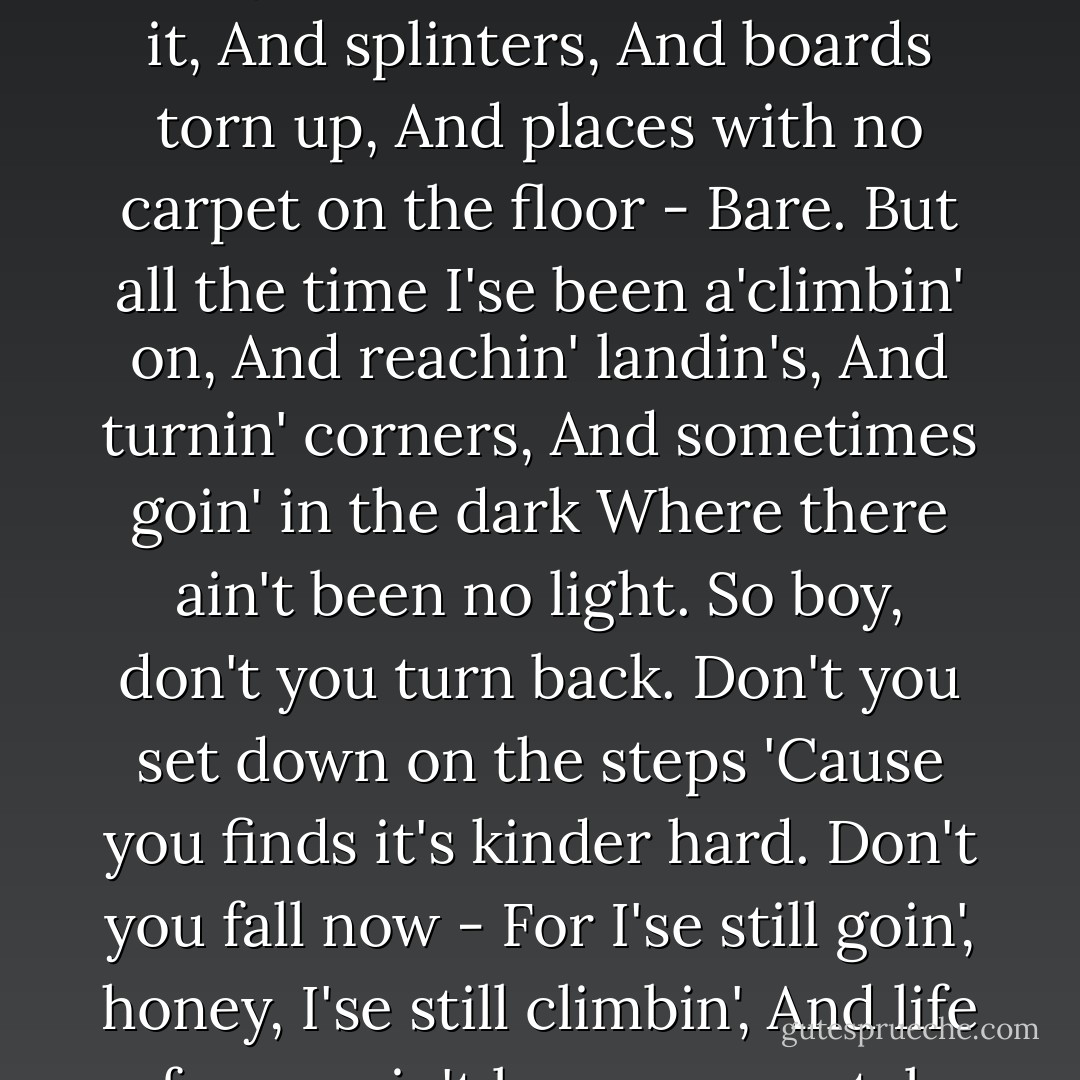 Mother to Son<br /><br />Well, son, I'll tell you:<br />Life for me ain't been no crystal stair.<br />It's had tacks in it,<br />And splinters,<br />And boards torn up,<br />And places with no carpet on the floor -<br />Bare.<br />But all the time<br />I'se been a'climbin' on,<br />And reachin' landin's,<br />And turnin' corners,<br />And sometimes goin' in the dark<br />Where there ain't been no light.<br />So boy, don't you turn back.<br />Don't you set down on the steps<br />'Cause you finds it's kinder hard.<br />Don't you fall now -<br />For I'se still goin', honey,<br />I'se still climbin',<br />And life for me ain't been no crystal stair.<br />- Langston Hughes (112) - Sapphire