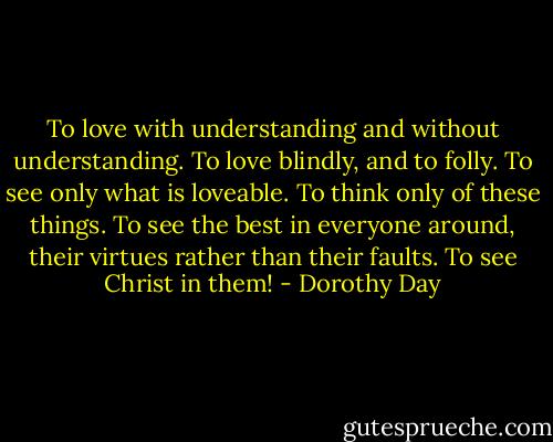 To love with understanding and without understanding. To love blindly, and to folly. To see only what is loveable. To think only of these things. To see the best in everyone around, their virtues rather than their faults. To see Christ in them! - Dorothy Day