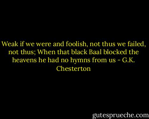 Weak if we were and foolish, not thus we failed, not thus;<br />When that black Baal blocked the heavens he had no hymns from us - G.K. Chesterton