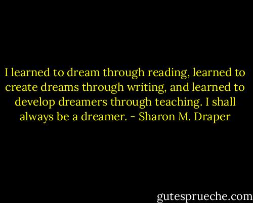 I learned to dream through reading, learned to create dreams through writing, and learned to develop dreamers through teaching. I shall always be a dreamer. - Sharon M. Draper