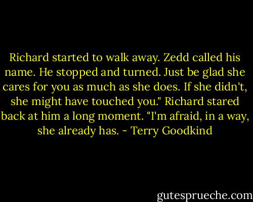 Richard started to walk away. Zedd called his name. He stopped and turned.<br />Just be glad she cares for you as much as she does. If she didn't, she might have touched you."<br />Richard stared back at him a long moment. "I'm afraid, in a way, she already has. - Terry Goodkind