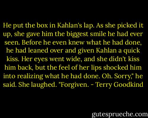 He put the box in Kahlan's lap. As she picked it up, she gave him the biggest smile he had ever seen. Before he even knew what he had done, he had leaned over and given Kahlan a quick kiss. Her eyes went wide, and she didn't kiss him back, but the feel of her lips shocked him into realizing what he had done.<br />Oh. Sorry," he said.<br />She laughed. "Forgiven. - Terry Goodkind
