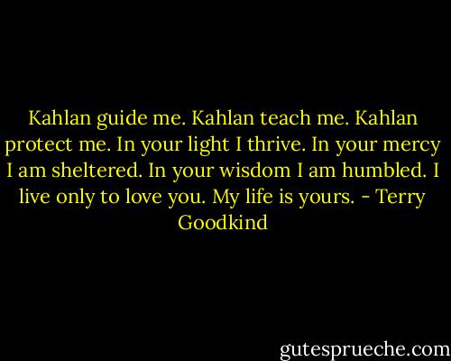 Kahlan guide me. Kahlan teach me. Kahlan protect me. In your light I thrive. In your mercy I am sheltered. In your wisdom I am humbled. I live only to love you. My life is yours. - Terry Goodkind