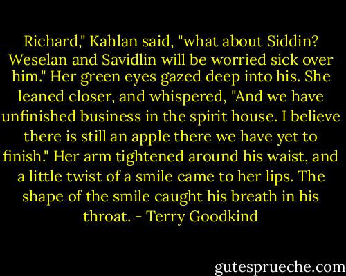 Richard," Kahlan said, "what about Siddin? Weselan and Savidlin will be worried sick over him." Her green eyes gazed deep into his. She leaned closer, and whispered, "And we have unfinished business in the spirit house. I believe there is still an apple there we have yet to finish." Her arm tightened around his waist, and a little twist of a smile came to her lips. The shape of the smile caught his breath in his throat. - Terry Goodkind