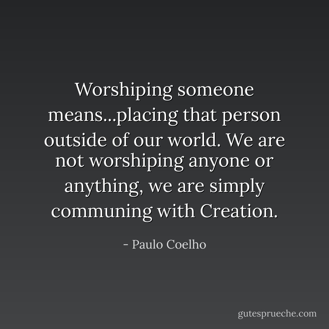 Worshiping someone means...placing that person outside of our world. We are not worshiping anyone or anything, we are simply communing with Creation. - Paulo Coelho
