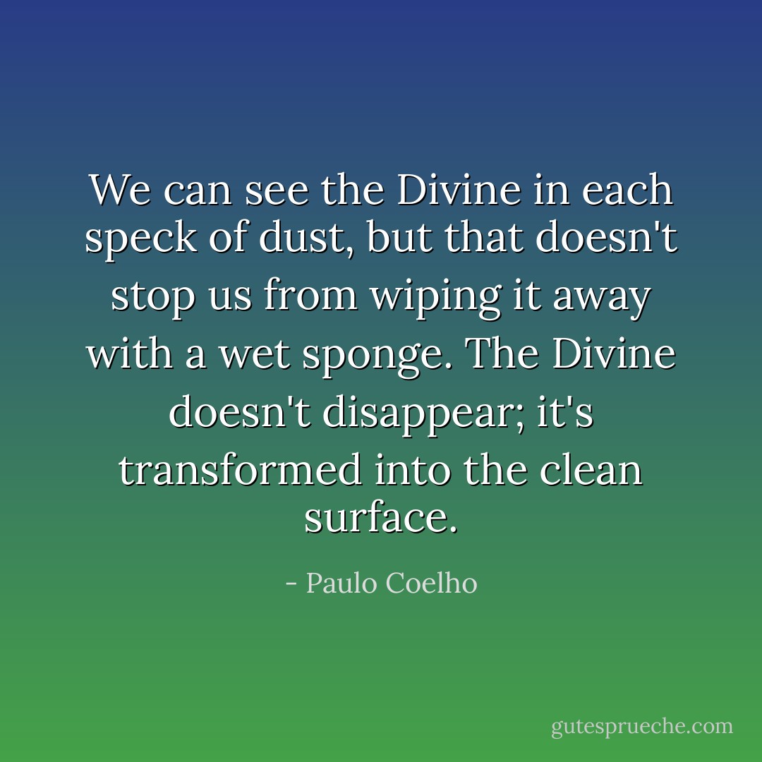 We can see the Divine in each speck of dust, but that doesn't stop us from wiping it away with a wet sponge. The Divine doesn't disappear; it's transformed into the clean surface. - Paulo Coelho