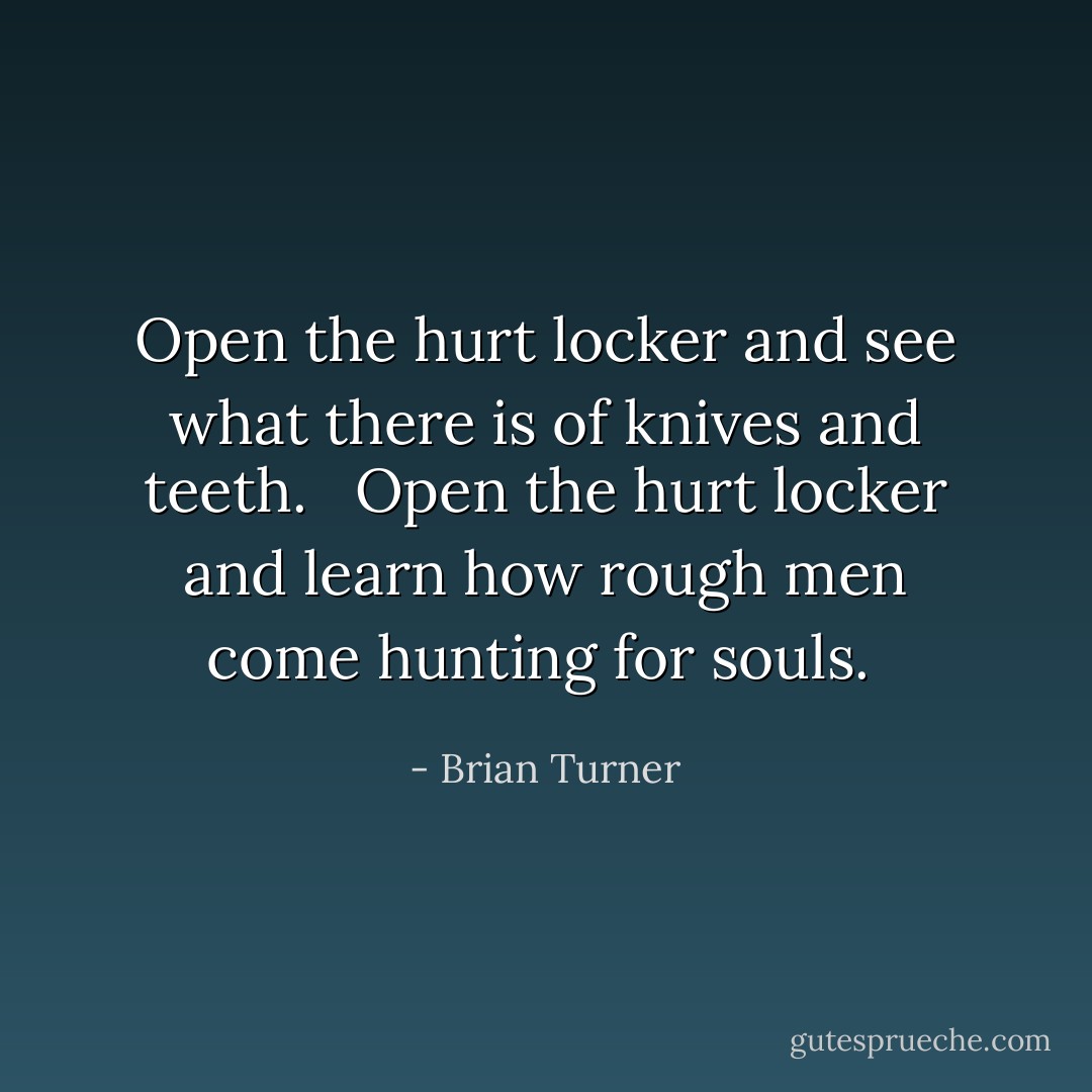 Open the hurt locker and see what there is of knives and teeth. <br /><br />Open the hurt locker and learn how rough men come hunting for souls.  - Brian Turner