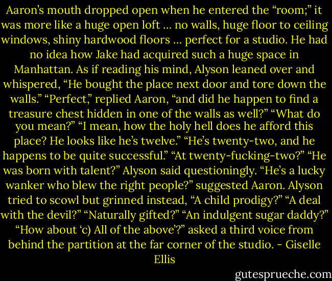 Aaron’s mouth dropped open when he entered the “room;” it was more like a huge open loft … no walls, huge floor to ceiling windows, shiny hardwood floors … perfect for a studio. He had no idea how Jake had acquired such a huge space in Manhattan.<br />As if reading his mind, Alyson leaned over and whispered, “He bought the place next door and tore down the walls.”<br />“Perfect,” replied Aaron, “and did he happen to find a treasure chest hidden in one of the walls as well?”<br />“What do you mean?”<br />“I mean, how the holy hell does he afford this place? He looks like he’s twelve.”<br />“He’s twenty-​two, and he happens to be quite successful.”<br />“At twenty-​fucking-​two?”<br />“He was born with talent?” Alyson said questioningly.<br />“He’s a lucky wanker who blew the right people?” suggested Aaron.<br />Alyson tried to scowl but grinned instead, “A child prodigy?”<br />“A deal with the devil?”<br />“Naturally gifted?”<br />“An indulgent sugar daddy?”<br />“How about ‘c) All of the above’?” asked a third voice from behind the partition at the far corner of the studio. - Giselle Ellis