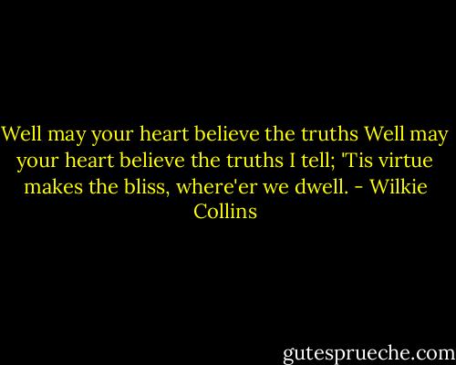 Well may your heart believe the truths Well may your heart believe the truths I tell; 'Tis virtue makes the bliss, where'er we dwell. - Wilkie Collins