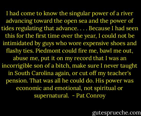I had come to know the singular power of a river advancing toward the open sea and the power of tides regulating that advance. . . . Because I had seen this for the first time over the year, I could not be intimidated by guys who wore expensive shoes and flashy ties. Piedmont could fire me, bawl me out, abuse me, put it on my record that I was an incorrigible son of a bitch, make sure I never taught in South Carolina again, or cut off my teacher's pension. That was all he could do. His power was economic and emotional, not spiritual or supernatural.  - Pat Conroy